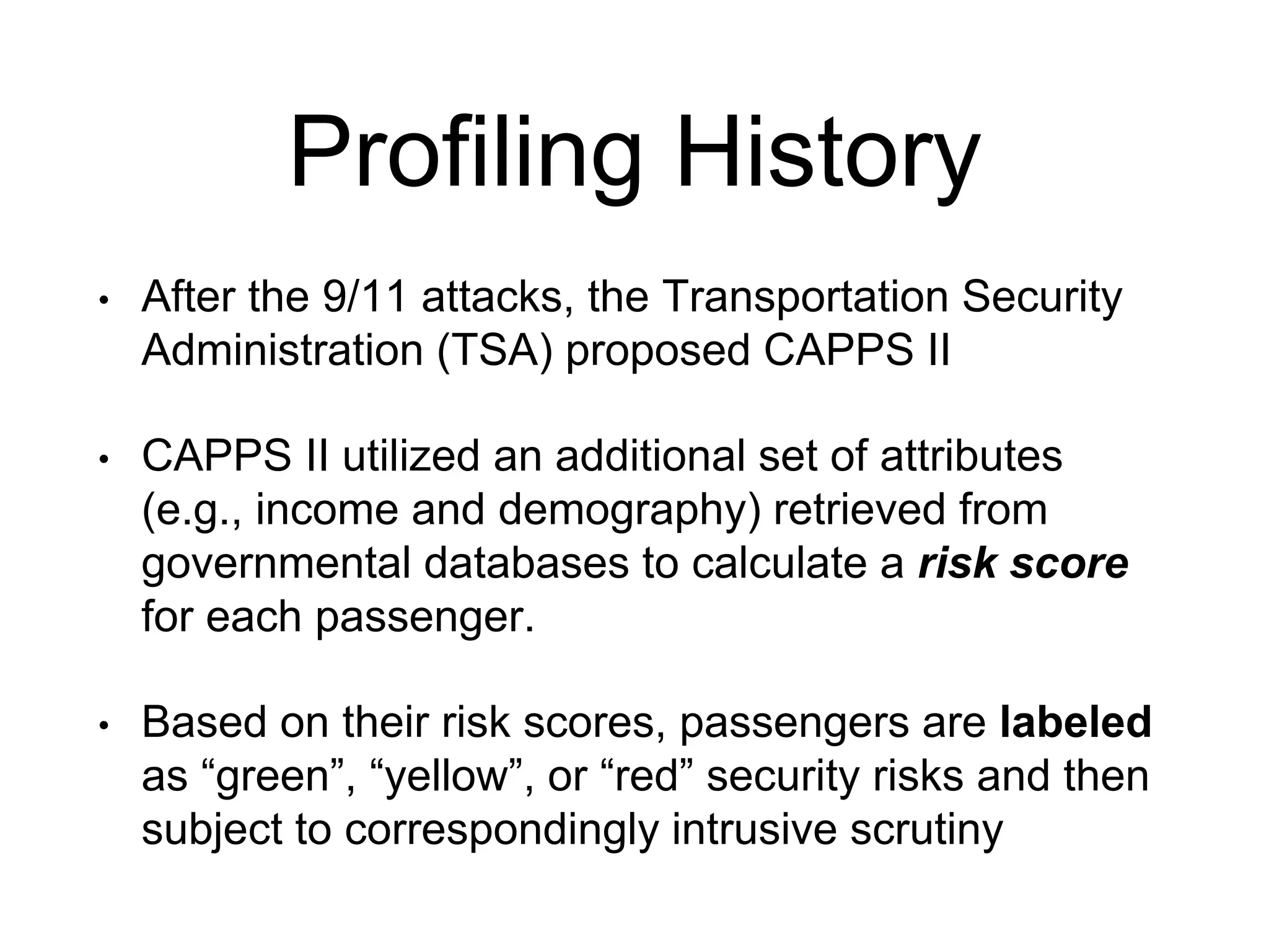 Profiling History
• After the 9/11 attacks, the Transportation Security
Administration (TSA) proposed CAPPS II
• CAPPS II utilized an additional set of attributes
(e.g., income and demography) retrieved from
governmental databases to calculate a risk score
for each passenger.
• Based on their risk scores, passengers are labeled
as “green”, “yellow”, or “red” security risks and then
subject to correspondingly intrusive scrutiny
 
