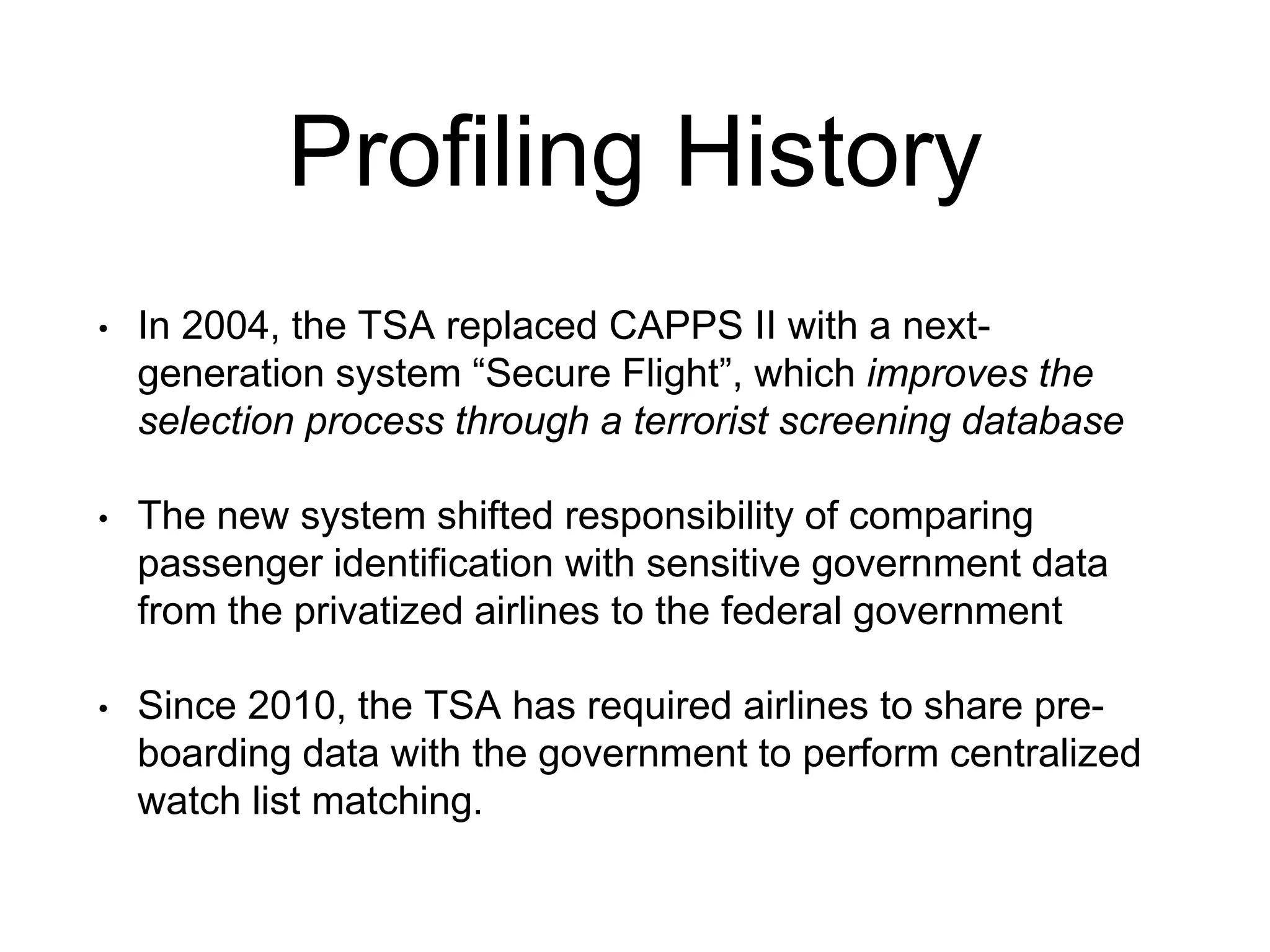 Profiling History
• In 2004, the TSA replaced CAPPS II with a next-
generation system “Secure Flight”, which improves the
selection process through a terrorist screening database
• The new system shifted responsibility of comparing
passenger identification with sensitive government data
from the privatized airlines to the federal government
• Since 2010, the TSA has required airlines to share pre-
boarding data with the government to perform centralized
watch list matching.
 