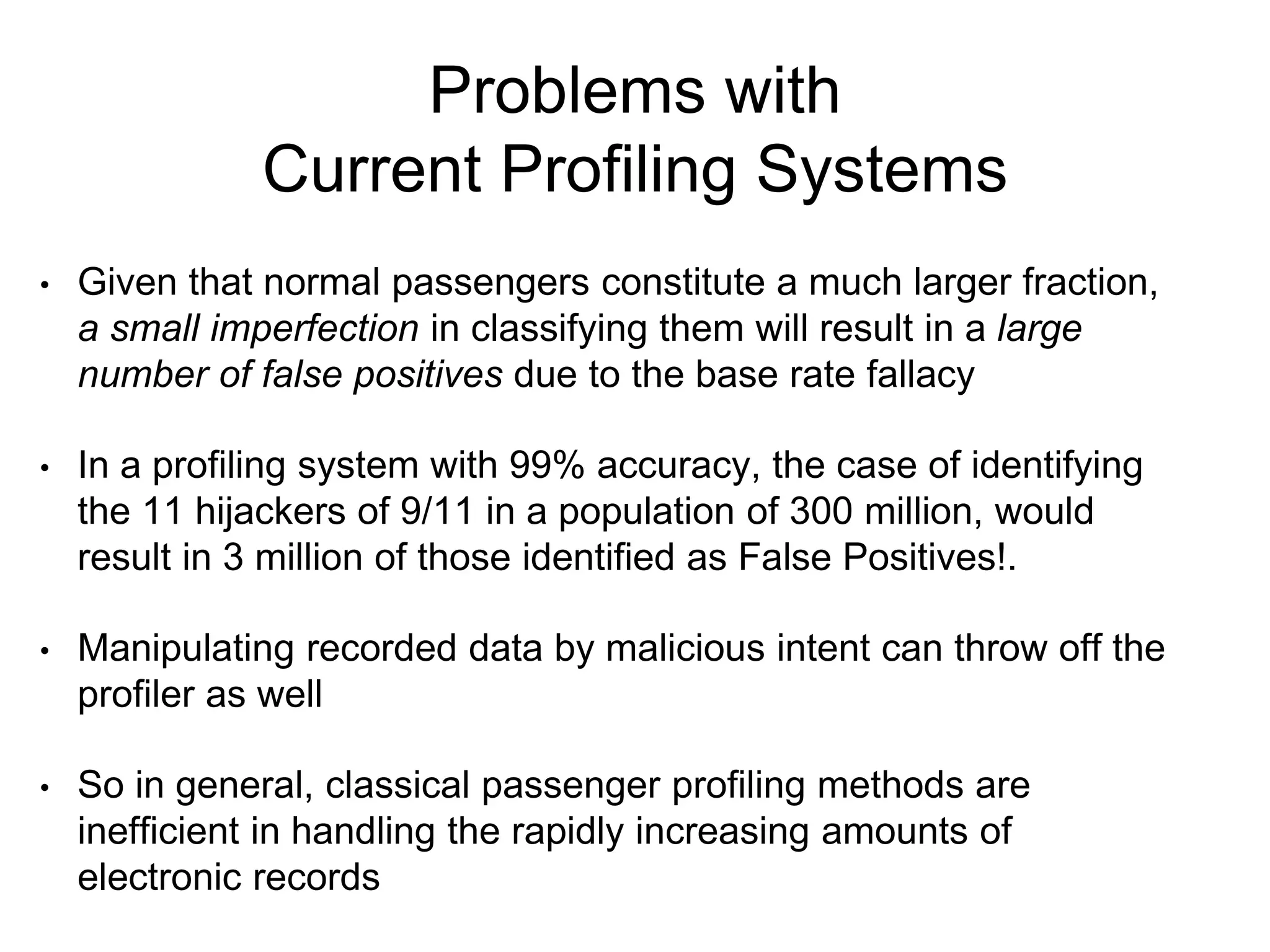 Problems with
Current Profiling Systems
• Given that normal passengers constitute a much larger fraction,
a small imperfection in classifying them will result in a large
number of false positives due to the base rate fallacy
• In a profiling system with 99% accuracy, the case of identifying
the 11 hijackers of 9/11 in a population of 300 million, would
result in 3 million of those identified as False Positives!.
• Manipulating recorded data by malicious intent can throw off the
profiler as well
• So in general, classical passenger profiling methods are
inefficient in handling the rapidly increasing amounts of
electronic records
 