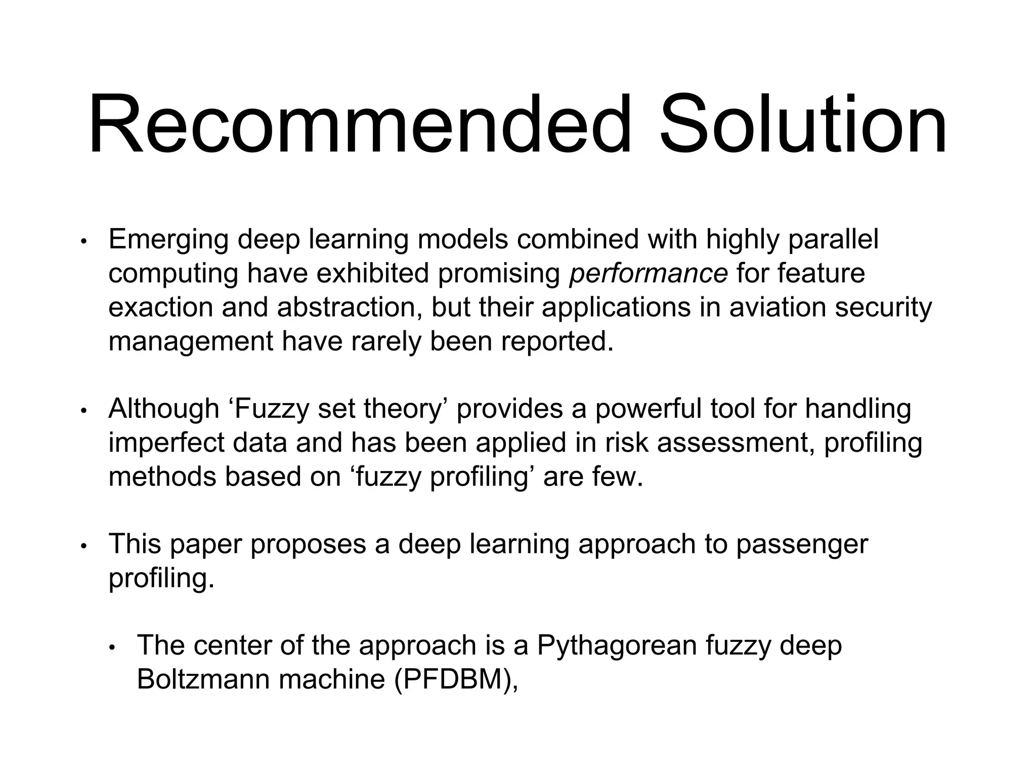 Recommended Solution
• Emerging deep learning models combined with highly parallel
computing have exhibited promising performance for feature
exaction and abstraction, but their applications in aviation security
management have rarely been reported.
• Although ‘Fuzzy set theory’ provides a powerful tool for handling
imperfect data and has been applied in risk assessment, profiling
methods based on ‘fuzzy profiling’ are few.
• This paper proposes a deep learning approach to passenger
profiling.
• The center of the approach is a Pythagorean fuzzy deep
Boltzmann machine (PFDBM),
 