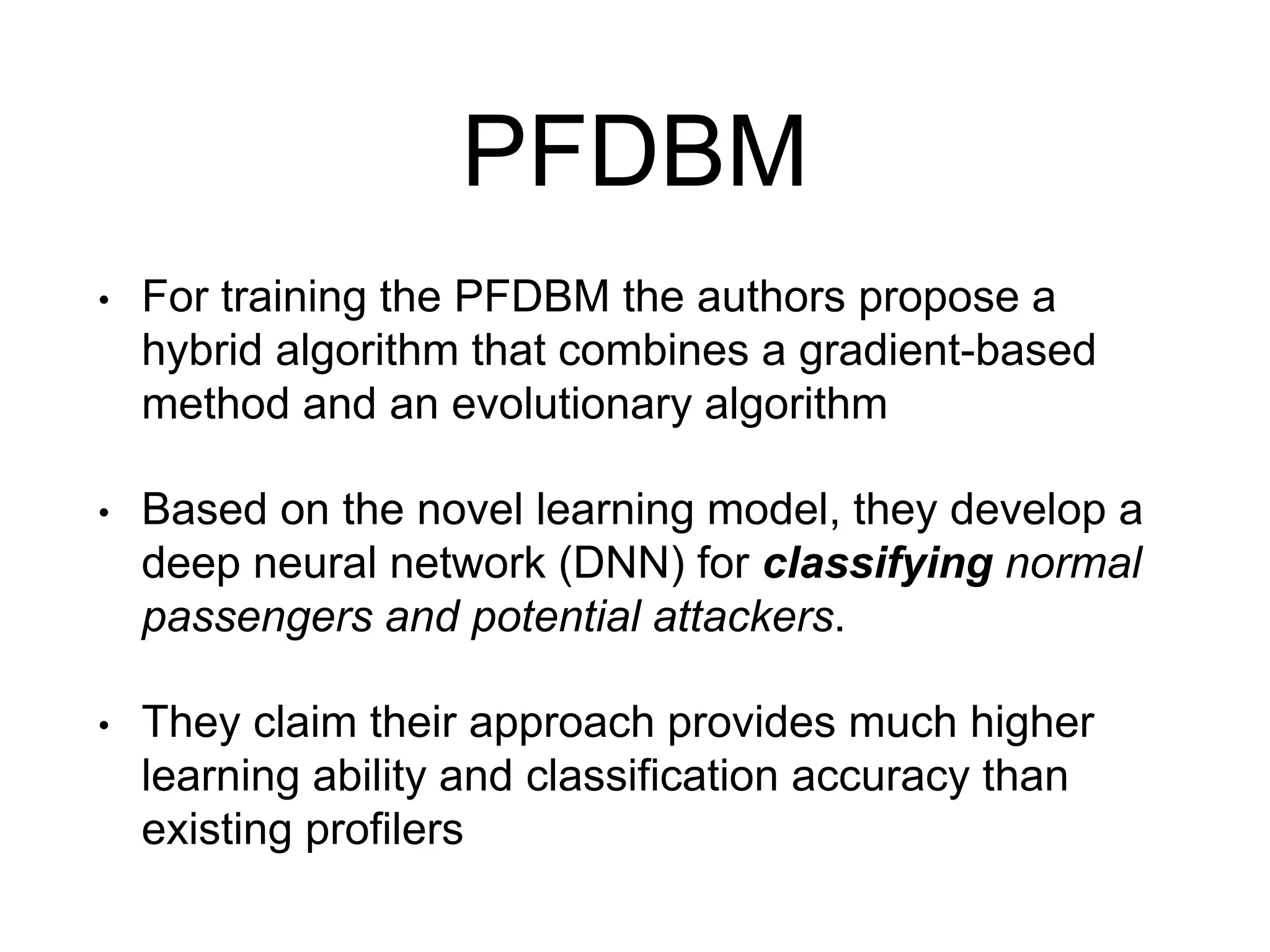 PFDBM
• For training the PFDBM the authors propose a
hybrid algorithm that combines a gradient-based
method and an evolutionary algorithm
• Based on the novel learning model, they develop a
deep neural network (DNN) for classifying normal
passengers and potential attackers.
• They claim their approach provides much higher
learning ability and classification accuracy than
existing profilers
 