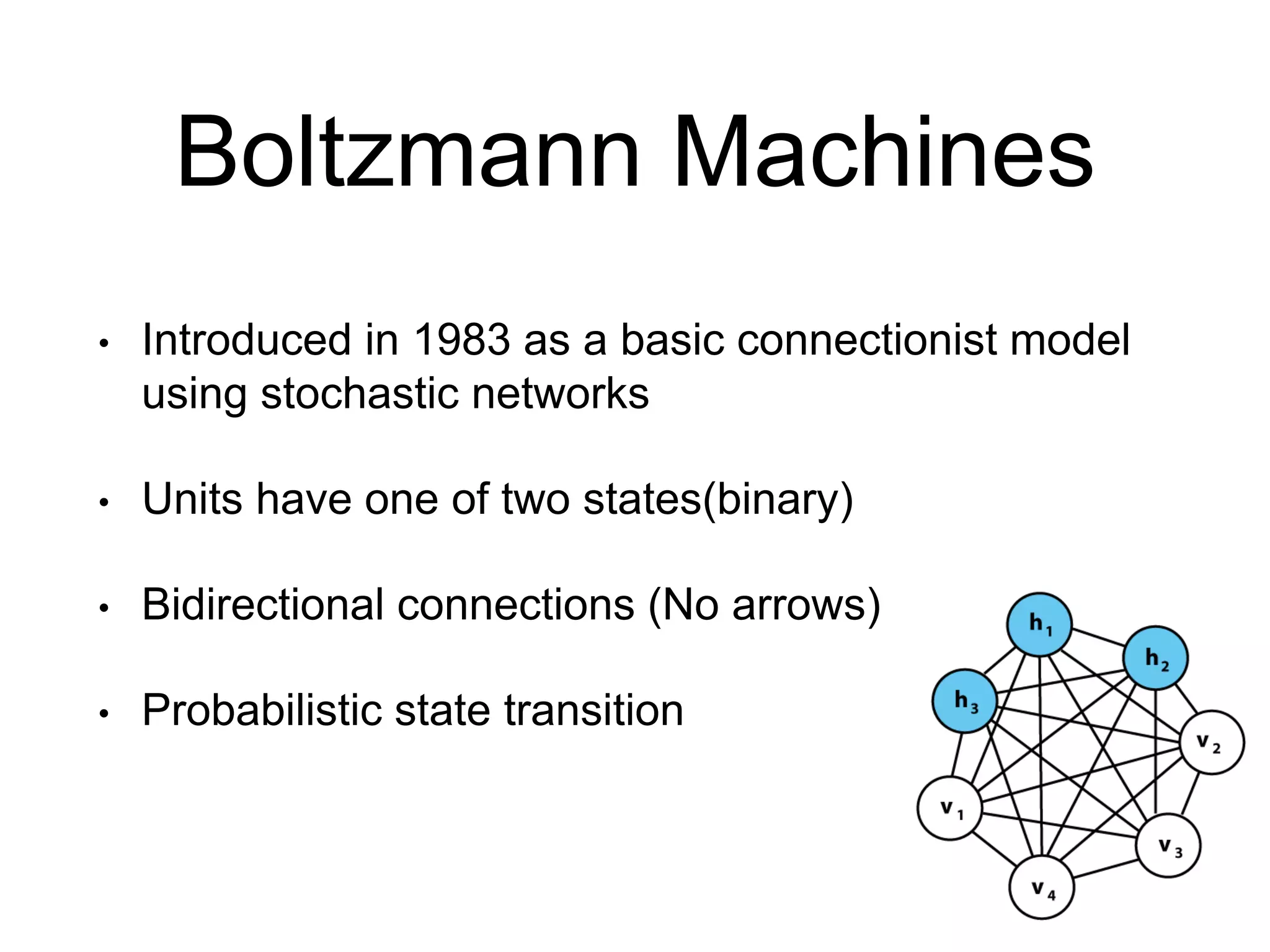 Boltzmann Machines
• Introduced in 1983 as a basic connectionist model
using stochastic networks
• Units have one of two states(binary)
• Bidirectional connections (No arrows)
• Probabilistic state transition
 