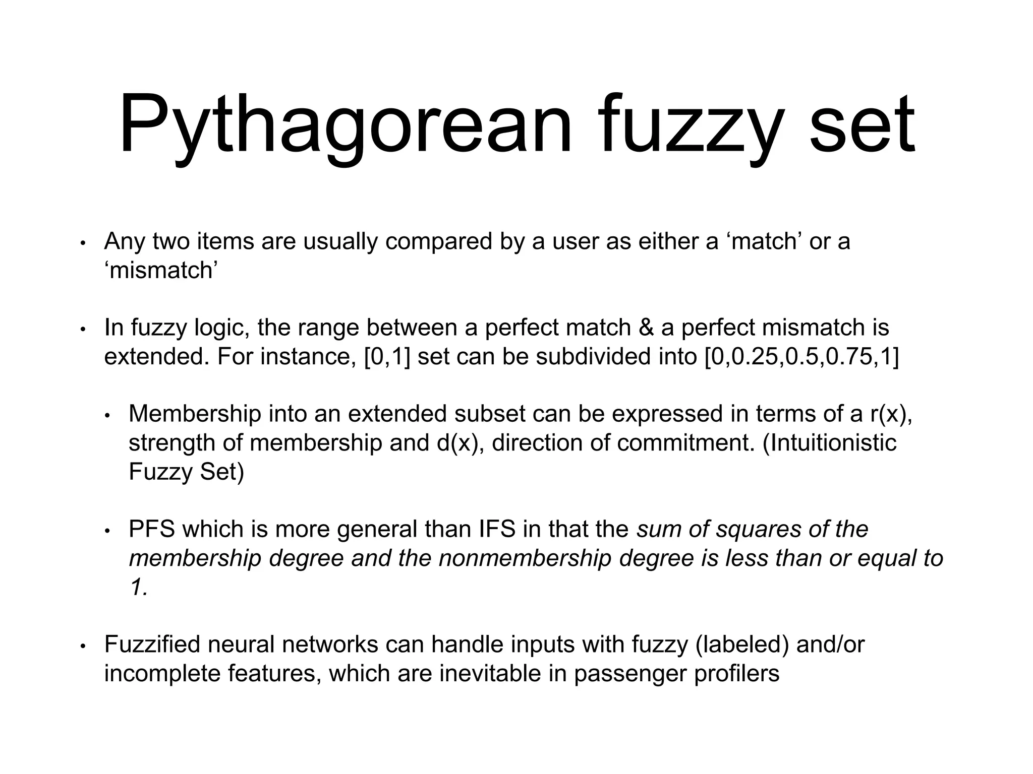 Pythagorean fuzzy set
• Any two items are usually compared by a user as either a ‘match’ or a
‘mismatch’
• In fuzzy logic, the range between a perfect match & a perfect mismatch is
extended. For instance, [0,1] set can be subdivided into [0,0.25,0.5,0.75,1]
• Membership into an extended subset can be expressed in terms of a r(x),
strength of membership and d(x), direction of commitment. (Intuitionistic
Fuzzy Set)
• PFS which is more general than IFS in that the sum of squares of the
membership degree and the nonmembership degree is less than or equal to
1.
• Fuzzified neural networks can handle inputs with fuzzy (labeled) and/or
incomplete features, which are inevitable in passenger profilers
 