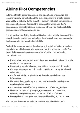 17/06/22 09.58
Airline Pilot Competencies - AirlinePrep
Page 1 of 4
https://www.airlineprep.co.uk/career-guides/pilot-competencies/
Airline Pilot Competencies
In terms of flight path management and operational knowledge, the
lessons typically come first and the skills tests and line checks assess
your ability to actually fly the aircraft. However, with pilot competencies
the exams often come first and the lessons afterwards and that’s
because pilot competencies are a measure of your non-technical skills
that you acquire through experience.
It is imperative that flying the aircraft is always the priority, because if the
aircraft is under control in a safe place then you will have spare capacity
to demonstrate your non technical skills.
Each of these competencies then have a sub set of behavioural markers
that pilots should demonstrate to ensure that the operation is safe. For
example behavioural markers associated with the communication
competency are:
Knows what, how, where, when, how much and with whom he or she
needs to communicate
Ensures the recipient is ready and able to receive the information
Conveys messages and information clearly, accurately, timely and
adequately
Confirms that the recipient correctly understands important
information
Listens actively, patiently and demonstrates understanding when
receiving information
Asks relevant and effective questions, and offers suggestions
Uses appropriate body language, eye contact and tone, and
correctly interprets non-verbal communication of others
Is receptive to other people’s views and is willing to compromise
You can see the other behavioural markers associated with each
 