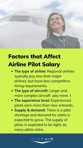 The type of airline: Regional airlines
typically pay less than major
airlines, but have less competitive
hiring requirements.
The type of aircraft: Larger and
more complex aircraft pay more. t
The experience level: Experienced
pilots earn more than new entrants.
Supply & demand: There is a pilot
shortage and demand for pilots is
expected to grow. The supply of
pilots is expected to be tight, as
many pilots retire.
Factors that Affect
Airline Pilot Salary
 