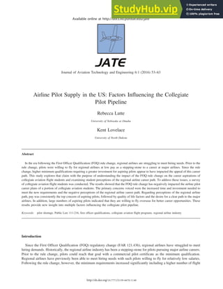 Available online at http://docs.lib.purdue.edu/jate
Journal of Aviation Technology and Engineering 6:1 (2016) 53–63
Airline Pilot Supply in the US: Factors Influencing the Collegiate
Pilot Pipeline
Rebecca Lutte
University of Nebraska at Omaha
Kent Lovelace
University of North Dakota
Abstract
In the era following the First Officer Qualification (FOQ) rule change, regional airlines are struggling to meet hiring needs. Prior to the
rule change, pilots were willing to fly for regional airlines at low pay as a stepping-stone to a career at major airlines. Since the rule
change, higher minimum qualifications requiring a greater investment for aspiring pilots appear to have impacted the appeal of this career
path. This study explores that claim with the purpose of understanding the impact of the FOQ rule change on the career aspirations of
collegiate aviation flight students and examining student perceptions of the regional airline career path. To address these issues, a survey
of collegiate aviation flight students was conducted. The results showed that the FOQ rule change has negatively impacted the airline pilot
career plans of a portion of collegiate aviation students. The primary concerns voiced were the increased time and investment needed to
meet the new requirements and the negative perceptions of the regional airline career path. Regarding perceptions of the regional airline
path, pay was consistently the top concern of aspiring pilots, followed by quality of life factors and the desire for a clear path to the major
airlines. In addition, large numbers of aspiring pilots indicated that they are willing to fly overseas for better career opportunities. These
results provide new insight into multiple factors influencing the collegiate pilot pipeline.
Keywords: pilot shortage, Public Law 111-216, first officer qualifications, collegiate aviation flight programs, regional airline industry
Introduction
Since the First Officer Qualification (FOQ) regulatory change (FAR 121.436), regional airlines have struggled to meet
hiring demands. Historically, the regional airline industry has been a stepping-stone for pilots pursuing major airline careers.
Prior to the rule change, pilots could reach that goal with a commercial pilot certificate as the minimum qualification.
Regional airlines have previously been able to meet hiring needs with such pilots willing to fly for relatively low salaries.
Following the rule change, however, the minimum requirements increased significantly including a higher number of flight
http://dx.doi.org/10.7771/2159-6670.1148
 