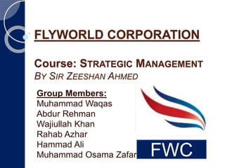 FLYWORLD CORPORATION
Course: STRATEGIC MANAGEMENT
BY SIR ZEESHAN AHMED
Group Members:
Muhammad Waqas
Abdur Rehman
Wajiullah Khan
Rahab Azhar
Hammad Ali
Muhammad Osama Zafar FWC
 