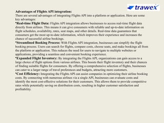 Advantages of Flights API integration:
There are several advantages of integrating Flights API into a platform or application. Here are some
key advantages:
•Real-time Flight Data: Flights API integration allows businesses to access real-time flight data
directly from airlines. This means it can give consumers with reliable and up-to-date information on
flight schedules, availability, rates, seat maps, and other details. Real-time data guarantees that
consumers get the most up-to-date information, which improves their experience and increases the
chance of successful airline bookings.
•Streamlined Booking Process: With Flights API integration, businesses can simplify the flight
booking process. Users can search for flights, compare costs, choose seats, and make bookings all from
the platform or application. This reduces the need for users to navigate to multiple websites or
applications, providing a seamless and convenient booking experience.
•Expanded Flight Inventory: By integrating the Flights API, organizations can gain access to a
large choice of flight options from various airlines. This boosts their flight inventory and their chances
of finding suitable flights for consumers. By offering a comprehensive selection of flights, businesses
can cater to a larger range of travel preferences and budgets, attracting more customers.
•Cost Efficiency: Integrating the Flights API can assist companies in optimizing their airline booking
costs. By connecting with numerous airlines via a single API, businesses can evaluate costs and
identify the most cost-effective solutions for their customers. This allows them to provide competitive
rates while potentially saving on distribution costs, resulting in higher customer satisfaction and
profitability.
 
