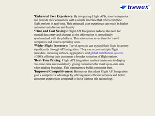 •Enhanced User Experience: By integrating Flight APIs, travel companies
can provide their consumers with a simple interface that offers complete
flight options in real-time. This enhanced user experience can result in higher
consumer satisfaction and loyalty.
•Time and Cost Savings: Flight API Integration reduces the need for
manual data entry and changes as the information is immediately
synchronized with the platform. This automation saves time for travel
companies and lowers operating costs.
•Wider Flight Inventory: Travel agencies can expand their flight inventory
significantly through API integration. They can access multiple flight
providers, including airlines, aggregators, and global distribution systems
(GDS), offering their customers a broader selection of flight options.
•Real-Time Pricing: Flight API Integration enables businesses to display
real-time rates and availability, giving consumers the most up-to-date data
when making bookings. This transparency builds consumer trust.
•Improved Competitiveness: Businesses that adopt Flight API Integration
gain a competitive advantage by offering more efficient services and better
customer experiences compared to those without this technology.
 