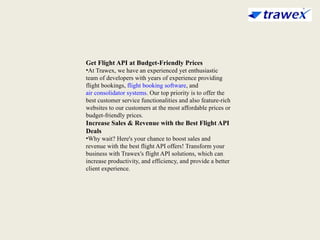 Get Flight API at Budget-Friendly Prices
•At Trawex, we have an experienced yet enthusiastic
team of developers with years of experience providing
flight bookings, flight booking software, and
air consolidator systems. Our top priority is to offer the
best customer service functionalities and also feature-rich
websites to our customers at the most affordable prices or
budget-friendly prices.
Increase Sales & Revenue with the Best Flight API
Deals
•Why wait? Here's your chance to boost sales and
revenue with the best flight API offers! Transform your
business with Trawex's flight API solutions, which can
increase productivity, and efficiency, and provide a better
client experience.
 