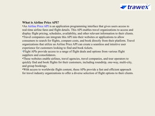 What is Airline Price API?
•An Airline Price API is an application programming interface that gives users access to
real-time airline fares and flight details. This API enables travel organizations to access and
display flight pricing, schedules, availability, and other relevant information to their clients.
•Travel companies can integrate this API into their websites or applications to allow
consumers to search for flights, compare costs, and book directly from their platform. Travel
organizations that utilize an Airline Price API can create a seamless and intuitive user
experience for customers looking to find and book tickets.
•Flight APIs provide access to a range of flight deals and options from various flight
suppliers and consolidators.
•These websites enable airlines, travel agencies, travel companies, and tour operators to
quickly find and book flights for their customers, including roundtrip, one-way, multi-city,
and group bookings.
•With access to worldwide flight content, these APIs provide a fast and efficient approach
for travel industry organizations to offer a diverse selection of flight options to their clients.
 