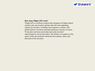 How does Flight API work?
•Flight API is a software solution that integrates all flight-related
searches into one location and provides the most appealing
options for travelers. It enables travel agents to connect with
global airline’s inventory and help businesses increase revenues.
•It decodes real-time search data and sends travelers'
requirements to service providers. The airlines, in response to the
query, notify the customers about the best options, deals, and
discounts to the travelers.
 