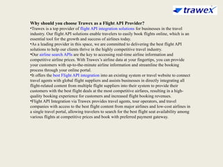 Why should you choose Trawex as a Flight API Provider?
•Trawex is a top provider of flight API integration solutions for businesses in the travel
industry. Our flight API solutions enable travelers to easily book flights online, which is an
essential tool for the growth and success of airlines today.
•As a leading provider in this space, we are committed to delivering the best flight API
solutions to help our clients thrive in the highly competitive travel industry.
•Our airline search APIs are the key to accessing real-time airline information and
competitive airline prices. With Trawex’s airline data at your fingertips, you can provide
your customers with up-to-the-minute airline information and streamline the booking
process through your online portal.
•It offers the best Flight API integration into an existing system or travel website to connect
travel agents with global flight suppliers and assists businesses in directly integrating all
flight-related content from multiple flight suppliers into their system to provide their
customers with the best flight deals at the most competitive airfares, resulting in a high-
quality booking experience for customers and increased flight booking revenues.
•Flight API Integration via Trawex provides travel agents, tour operators, and travel
companies with access to the best flight content from major airlines and low-cost airlines in
a single travel portal, allowing travelers to search for the best flight seat availability among
various flights at competitive prices and book with preferred payment gateway.
 