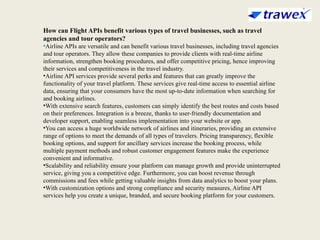 How can Flight APIs benefit various types of travel businesses, such as travel
agencies and tour operators?
•Airline APIs are versatile and can benefit various travel businesses, including travel agencies
and tour operators. They allow these companies to provide clients with real-time airline
information, strengthen booking procedures, and offer competitive pricing, hence improving
their services and competitiveness in the travel industry.
•Airline API services provide several perks and features that can greatly improve the
functionality of your travel platform. These services give real-time access to essential airline
data, ensuring that your consumers have the most up-to-date information when searching for
and booking airlines.
•With extensive search features, customers can simply identify the best routes and costs based
on their preferences. Integration is a breeze, thanks to user-friendly documentation and
developer support, enabling seamless implementation into your website or app.
•You can access a huge worldwide network of airlines and itineraries, providing an extensive
range of options to meet the demands of all types of travelers. Pricing transparency, flexible
booking options, and support for ancillary services increase the booking process, while
multiple payment methods and robust customer engagement features make the experience
convenient and informative.
•Scalability and reliability ensure your platform can manage growth and provide uninterrupted
service, giving you a competitive edge. Furthermore, you can boost revenue through
commissions and fees while getting valuable insights from data analytics to boost your plans.
•With customization options and strong compliance and security measures, Airline API
services help you create a unique, branded, and secure booking platform for your customers.
 