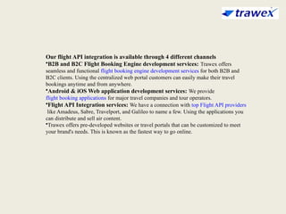 Our flight API integration is available through 4 different channels
•B2B and B2C Flight Booking Engine development services: Trawex offers
seamless and functional flight booking engine development services for both B2B and
B2C clients. Using the centralized web portal customers can easily make their travel
bookings anytime and from anywhere.
•Android & iOS Web application development services: We provide
flight booking applications for major travel companies and tour operators.
•Flight API Integration services: We have a connection with top Flight API providers
like Amadeus, Sabre, Travelport, and Galileo to name a few. Using the applications you
can distribute and sell air content.
•Trawex offers pre-developed websites or travel portals that can be customized to meet
your brand's needs. This is known as the fastest way to go online.
 