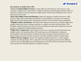 Key features of Airline Price API:
•Access to Global Flight Inventory: Airline APIs provide businesses with access to a vast
inventory of flights from various airlines worldwide. Businesses that integrate with these APIs can
offer their consumers a diverse selection of flight options and real-time availability from various
airlines across the world.
•Real-Time Flight Search and Booking: Flight API integration enables businesses to offer
real-time flight search and booking functionality on their platforms. Customers can search for
flights based on their desired dates, destinations, and other criteria and book them immediately.
•Multiple Airlines and Routes: With flight API integration, businesses can display flights from
multiple airlines and routes, enabling customers to compare and choose the best options. This
flexibility enables businesses to cater to the diverse preferences and needs of global travelers and
provide a comprehensive flight booking experience.
•Flight Price Comparison: Flight APIs provide access to real-time pricing information from
multiple airlines. By integrating these APIs, businesses can offer flight price comparison
functionalities, allowing customers to find the best deals and make informed decisions. This
attracts budget-conscious travelers while also increasing worldwide market competitiveness.
•Multi-Currency Support: Airline API integration enables businesses to accept multiple
currencies for booking flights. This is especially vital when targeting customers from different
countries. By providing flight prices and transactions in the local currency, businesses can offer a
more seamless and localized experience to global customers.
 