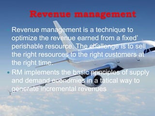 Revenue management
 Revenue management is a technique to
optimize the revenue earned from a fixed’
perishable resource. The challenge is to sell
the right resources to the right customers at
the right time.
 RM implements the basic principles of supply
and demand economies in a tatical way to
generate incremental revenues
 