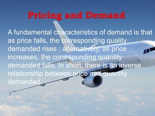 Pricing and Demand
 A fundamental characteristics of demand is that
as price falls, the corresponding quality
demanded rises ; alternatively, as price
increases, the corresponding quantity
demanded falls. In short, there is an inverse
relationship between price and quantity
demanded.
 