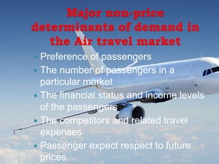 Major non-price
determinants of demand in
the Air travel market
 Preference of passengers
 The number of passengers in a
particular market
 The financial status and income levels
of the passengers
 The competitors and related travel
expenses
 Passenger expect respect to future
prices
 