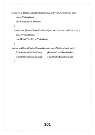 101
private void jButton1ActionPerformed(java.awt.event.ActionEvent evt) {
this.setVisible(false);
new Place().setVisible(true);
}
private void jButton2ActionPerformed(java.awt.event.ActionEvent evt) {
this.setVisible(false);
new HOMEPAGE().setVisible(true);
}
private void formWindowOpened(java.awt.event.WindowEvent evt) {
jTextArea1.setEditable(false); jTextArea2.setEditable(false);
jTextArea3.setEditable(false); jTextArea4.setEditable(false);
}
 