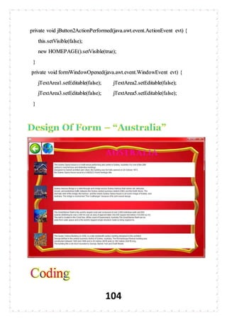 104
private void jButton2ActionPerformed(java.awt.event.ActionEvent evt) {
this.setVisible(false);
new HOMEPAGE().setVisible(true);
}
private void formWindowOpened(java.awt.event.WindowEvent evt) {
jTextArea1.setEditable(false); jTextArea2.setEditable(false);
jTextArea3.setEditable(false); jTextArea5.setEditable(false);
}
 