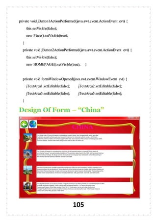 105
private void jButton1ActionPerformed(java.awt.event.ActionEvent evt) {
this.setVisible(false);
new Place().setVisible(true);
}
private void jButton2ActionPerformed(java.awt.event.ActionEvent evt) {
this.setVisible(false);
new HOMEPAGE().setVisible(true); }
private void formWindowOpened(java.awt.event.WindowEvent evt) {
jTextArea1.setEditable(false); jTextArea2.setEditable(false);
jTextArea3.setEditable(false); jTextArea5.setEditable(false);
}
 