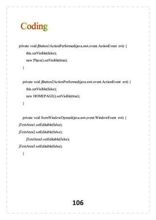106
private void jButton1ActionPerformed(java.awt.event.ActionEvent evt) {
this.setVisible(false);
new Place().setVisible(true);
}
private void jButton2ActionPerformed(java.awt.event.ActionEvent evt) {
this.setVisible(false);
new HOMEPAGE().setVisible(true);
}
private void formWindowOpened(java.awt.event.WindowEvent evt) {
jTextArea1.setEditable(false);
jTextArea2.setEditable(false);
jTextArea3.setEditable(false);
jTextArea5.setEditable(false);
}
 