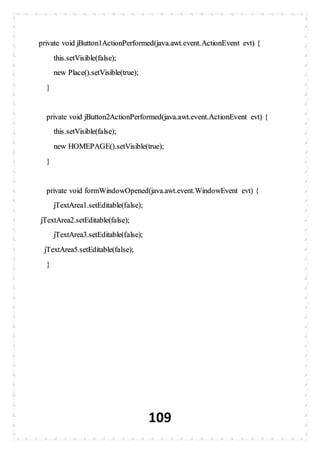 109
private void jButton1ActionPerformed(java.awt.event.ActionEvent evt) {
this.setVisible(false);
new Place().setVisible(true);
}
private void jButton2ActionPerformed(java.awt.event.ActionEvent evt) {
this.setVisible(false);
new HOMEPAGE().setVisible(true);
}
private void formWindowOpened(java.awt.event.WindowEvent evt) {
jTextArea1.setEditable(false);
jTextArea2.setEditable(false);
jTextArea3.setEditable(false);
jTextArea5.setEditable(false);
}
 
