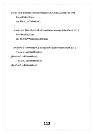 112
private void jButton1ActionPerformed(java.awt.event.ActionEvent evt) {
this.setVisible(false);
new Place().setVisible(true);
}
private void jButton2ActionPerformed(java.awt.event.ActionEvent evt) {
this.setVisible(false);
new HOMEPAGE().setVisible(true);
}
private void formWindowOpened(java.awt.event.WindowEvent evt) {
jTextArea1.setEditable(false);
jTextArea2.setEditable(false);
jTextArea3.setEditable(false);
jTextArea5.setEditable(false);
}
 