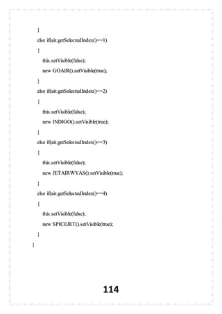 114
}
else if(air.getSelectedIndex()==1)
{
this.setVisible(false);
new GOAIR().setVisible(true);
}
else if(air.getSelectedIndex()==2)
{
this.setVisible(false);
new INDIGO().setVisible(true);
}
else if(air.getSelectedIndex()==3)
{
this.setVisible(false);
new JETAIRWYAS().setVisible(true);
}
else if(air.getSelectedIndex()==4)
{
this.setVisible(false);
new SPICEJET().setVisible(true);
}
}
 