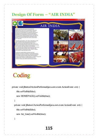 115
private void jButton3ActionPerformed(java.awt.event.ActionEvent evt) {
this.setVisible(false);
new HOMEPAGE().setVisible(true);
}
private void jButton1ActionPerformed(java.awt.event.ActionEvent evt) {
this.setVisible(false);
new Air_Line().setVisible(true);
}
 