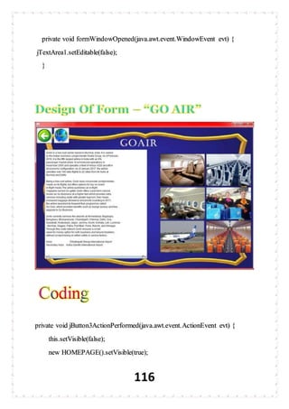 116
private void formWindowOpened(java.awt.event.WindowEvent evt) {
jTextArea1.setEditable(false);
}
private void jButton3ActionPerformed(java.awt.event.ActionEvent evt) {
this.setVisible(false);
new HOMEPAGE().setVisible(true);
 