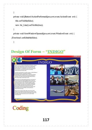 117
}
private void jButton1ActionPerformed(java.awt.event.ActionEvent evt) {
this.setVisible(false);
new Air_Line().setVisible(true);
}
private void formWindowOpened(java.awt.event.WindowEvent evt) {
jTextArea1.setEditable(false);
}
 