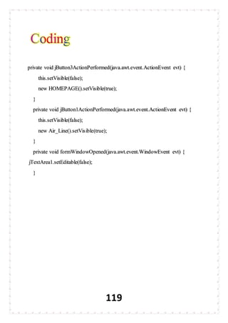 119
private void jButton3ActionPerformed(java.awt.event.ActionEvent evt) {
this.setVisible(false);
new HOMEPAGE().setVisible(true);
}
private void jButton1ActionPerformed(java.awt.event.ActionEvent evt) {
this.setVisible(false);
new Air_Line().setVisible(true);
}
private void formWindowOpened(java.awt.event.WindowEvent evt) {
jTextArea1.setEditable(false);
}
 