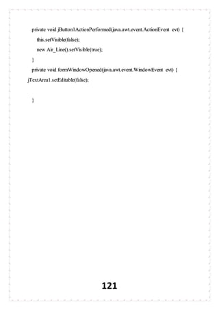 121
private void jButton1ActionPerformed(java.awt.event.ActionEvent evt) {
this.setVisible(false);
new Air_Line().setVisible(true);
}
private void formWindowOpened(java.awt.event.WindowEvent evt) {
jTextArea1.setEditable(false);
}
 