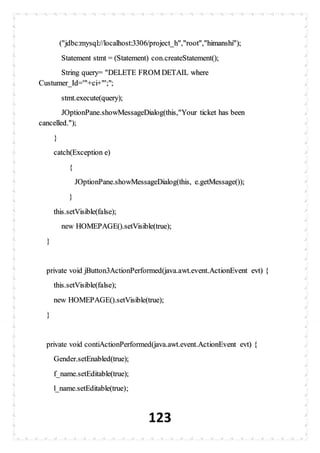 123
("jdbc:mysql://localhost:3306/project_h","root","himanshi");
Statement stmt = (Statement) con.createStatement();
String query= "DELETE FROM DETAIL where
Custumer_Id='"+ci+"';";
stmt.execute(query);
JOptionPane.showMessageDialog(this,"Your ticket has been
cancelled.");
}
catch(Exception e)
{
JOptionPane.showMessageDialog(this, e.getMessage());
}
this.setVisible(false);
new HOMEPAGE().setVisible(true);
}
private void jButton3ActionPerformed(java.awt.event.ActionEvent evt) {
this.setVisible(false);
new HOMEPAGE().setVisible(true);
}
private void contiActionPerformed(java.awt.event.ActionEvent evt) {
Gender.setEnabled(true);
f_name.setEditable(true);
l_name.setEditable(true);
 