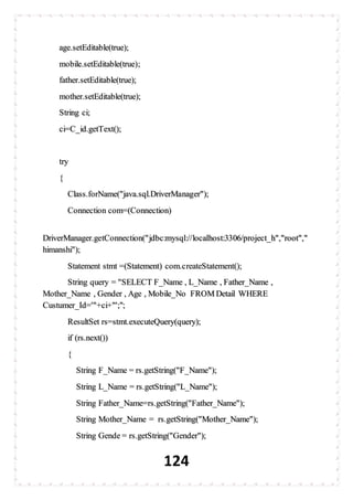 124
age.setEditable(true);
mobile.setEditable(true);
father.setEditable(true);
mother.setEditable(true);
String ci;
ci=C_id.getText();
try
{
Class.forName("java.sql.DriverManager");
Connection com=(Connection)
DriverManager.getConnection("jdbc:mysql://localhost:3306/project_h","root","
himanshi");
Statement stmt =(Statement) com.createStatement();
String query = "SELECT F_Name , L_Name , Father_Name ,
Mother_Name , Gender , Age , Mobile_No FROM Detail WHERE
Custumer_Id='"+ci+"';";
ResultSet rs=stmt.executeQuery(query);
if (rs.next())
{
String F_Name = rs.getString("F_Name");
String L_Name = rs.getString("L_Name");
String Father_Name=rs.getString("Father_Name");
String Mother_Name = rs.getString("Mother_Name");
String Gende = rs.getString("Gender");
 