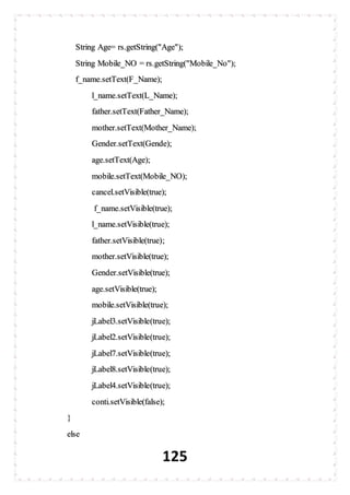 125
String Age= rs.getString("Age");
String Mobile_NO = rs.getString("Mobile_No");
f_name.setText(F_Name);
l_name.setText(L_Name);
father.setText(Father_Name);
mother.setText(Mother_Name);
Gender.setText(Gende);
age.setText(Age);
mobile.setText(Mobile_NO);
cancel.setVisible(true);
f_name.setVisible(true);
l_name.setVisible(true);
father.setVisible(true);
mother.setVisible(true);
Gender.setVisible(true);
age.setVisible(true);
mobile.setVisible(true);
jLabel3.setVisible(true);
jLabel2.setVisible(true);
jLabel7.setVisible(true);
jLabel8.setVisible(true);
jLabel4.setVisible(true);
conti.setVisible(false);
}
else
 
