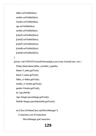 129
father.setVisible(false);
mother.setVisible(false);
Gender.setVisible(false);
age.setVisible(false);
mobile.setVisible(false);
jLabel3.setVisible(false);
jLabel2.setVisible(false);
jLabel7.setVisible(false);
jLabel8.setVisible(false);
jLabel4.setVisible(false);
}
private void UPDATEActionPerformed(java.awt.event.ActionEvent evt) {
String fname,lname,father_n,mother_n,gender;
fname=f_name.getText();
lname=l_name.getText();
father_n=father.getText();
mother_n=mother.getText();
gender=Gender.getText();
int Age,Mobile;
Age=Integer.parseInt(age.getText());
Mobile=Integer.parseInt(mobile.getText());
try{Class.forName("java.sql.DriverManager");
Connection con=(Connection)
DriverManager.getConnection
 