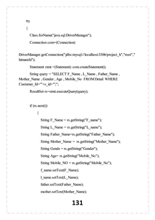 131
try
{
Class.forName("java.sql.DriverManager");
Connection com=(Connection)
DriverManager.getConnection("jdbc:mysql://localhost:3306/project_h","root","
himanshi");
Statement stmt =(Statement) com.createStatement();
String query = "SELECT F_Name , L_Name , Father_Name ,
Mother_Name , Gender , Age , Mobile_No FROM Detail WHERE
Custumer_Id='"+c_id+"';";
ResultSet rs=stmt.executeQuery(query);
if (rs.next())
{
String F_Name = rs.getString("F_name");
String L_Name = rs.getString("L_name");
String Father_Name=rs.getString("Father_Name");
String Mother_Name = rs.getString("Mother_Name");
String Gende = rs.getString("Gender");
String Age= rs.getString("Mobile_No");
String Mobile_NO = rs.getString("Mobile_No");
f_name.setText(F_Name);
l_name.setText(L_Name);
father.setText(Father_Name);
mother.setText(Mother_Name);
 
