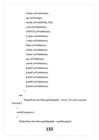132
Gender.setText(Gende);
age.setText(Age);
mobile.setText(Mobile_NO);
conti.setVisible(false);
UPDATE.setVisible(true);
f_name.setVisible(true);
l_name.setVisible(true);
father.setVisible(true);
mother.setVisible(true);
Gender.setVisible(true);
age.setVisible(true);
mobile.setVisible(true);
jLabel3.setVisible(true);
jLabel2.setVisible(true);
jLabel7.setVisible(true);
jLabel8.setVisible(true);
jLabel4.setVisible(true);
}
else
JOptionPane.showMessageDialog(this ,"Sorry! No such Customer
Id found");
}
catch(Exception e)
{
JOptionPane.showMessageDialog(this, e.getMessage());
 