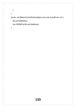 133
}
}
private void jButton3ActionPerformed(java.awt.event.ActionEvent evt) {
this.setVisible(false);
new HOMEPAGE().setVisible(true);
}
 