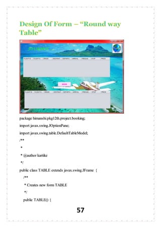 57
package himanshi.pkg12th.project.booking;
import javax.swing.JOptionPane;
import javax.swing.table.DefaultTableModel;
/**
*
* @author kartike
*/
public class TABLE extends javax.swing.JFrame {
/**
* Creates new form TABLE
*/
public TABLE() {
 