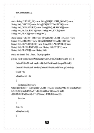 58
initComponents();
}
static String FLIGHT_ID[]=new String[104],FLIGHT_NAME[]=new
String[104],ORIGIN[]=new String[104],DESTINATION[]=new
String[104],DEPARTURE[]=new String[104],ARRIVAL[]=new
String[104],FREQUENCY[]=new String[104],STOP[]=new
String[104],PRICE[]=new String[104];
static String FLIGHT_ID1[]=new String[104],FLIGHT_NAME1[]=new
String[104],ORIGIN1[]=new String[104],DESTINATION1[]=new
String[104],DEPARTURE1[]=new String[104],ARRIVAL1[]=new
String[104],FREQUENCY1[]=new String[104],STOP1[]=new
String[104],PRICE1[]=new String[104];
static int found, find , foun , fin,p1,p2,price;
private void formWindowOpened(java.awt.event.WindowEvent evt) {
DefaultTableModel model=(DefaultTableModel)to.getModel();
DefaultTableModel mode=(DefaultTableModel)From.getModel();
found-=1;
while(found>=0)
{
model.addRow(new
Object[]{FLIGHT_ID[found],FLIGHT_NAME[found],ORIGIN[found],DESTI
NATION[found],DEPARTURE[found],ARRIVAL[found]
,FREQUENCY[found] ,STOP[found],PRICE[found]});
found--;
}
find-=1;
while(find>=0)
{
 