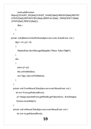 59
mode.addRow(new
Object[]{FLIGHT_ID1[find],FLIGHT_NAME1[find],ORIGIN1[find],DESTIN
ATION1[find],DEPARTURE1[find],ARRIVAL1[find] ,FREQUENCY1[find]
,STOP1[find] ,PRICE1[find]});
find--;
}
}
private void jButton1ActionPerformed(java.awt.event.ActionEvent evt) {
if(p1==0 || p2==0)
{
JOptionPane.showMessageDialog(this,"Please Select Flight");
}
else
{
price=p1+p2;
this.setVisible(false);
new Sign_Up().setVisible(true);
}
}
private void FromMouseClicked(java.awt.event.MouseEvent evt) {
int row=From.getSelectedRow();
p1=Integer.parseInt(From.getModel().getValueAt(row, 8).toString());
System.out.println(p1);
}
private void toMouseClicked(java.awt.event.MouseEvent evt) {
int row=to.getSelectedRow();
 