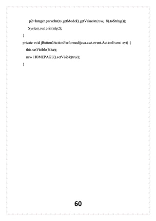 60
p2=Integer.parseInt(to.getModel().getValueAt(row, 8).toString());
System.out.println(p2);
}
private void jButton3ActionPerformed(java.awt.event.ActionEvent evt) {
this.setVisible(false);
new HOMEPAGE().setVisible(true);
}
 