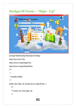 61
package himanshi.pkg12th.project.booking;
import java.awt.Color;
import javax.swing.ImageIcon;
import javax.swing.JOptionPane;
/**
*
* @author kartike
*/
public class Sign_Up extends javax.swing.JFrame {
/**
* Creates new form Sign_Up
*/
 