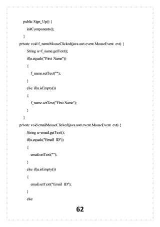 62
public Sign_Up() {
initComponents();
}
private void f_nameMouseClicked(java.awt.event.MouseEvent evt) {
String u=f_name.getText();
if(u.equals("First Name"))
{
f_name.setText("");
}
else if(u.isEmpty())
{
f_name.setText("First Name");
}
}
private void emailMouseClicked(java.awt.event.MouseEvent evt) {
String u=email.getText();
if(u.equals("Email ID"))
{
email.setText("");
}
else if(u.isEmpty())
{
email.setText("Email ID");
}
else
 