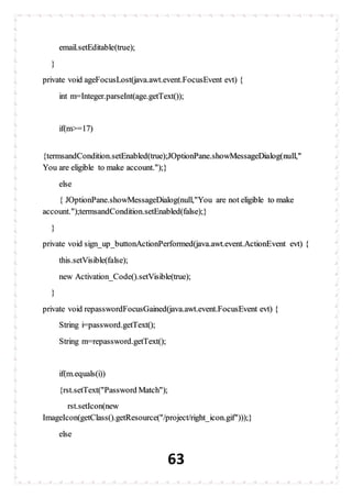 63
email.setEditable(true);
}
private void ageFocusLost(java.awt.event.FocusEvent evt) {
int m=Integer.parseInt(age.getText());
if(m>=17)
{termsandCondition.setEnabled(true);JOptionPane.showMessageDialog(null,"
You are eligible to make account.");}
else
{ JOptionPane.showMessageDialog(null,"You are not eligible to make
account.");termsandCondition.setEnabled(false);}
}
private void sign_up_buttonActionPerformed(java.awt.event.ActionEvent evt) {
this.setVisible(false);
new Activation_Code().setVisible(true);
}
private void repasswordFocusGained(java.awt.event.FocusEvent evt) {
String i=password.getText();
String m=repassword.getText();
if(m.equals(i))
{rst.setText("Password Match");
rst.setIcon(new
ImageIcon(getClass().getResource("/project/right_icon.gif")));}
else
 