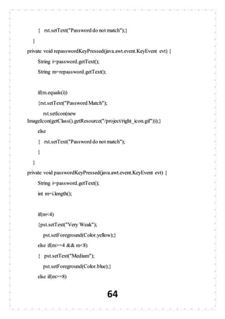 64
{ rst.setText("Password do not match");}
}
private void repasswordKeyPressed(java.awt.event.KeyEvent evt) {
String i=password.getText();
String m=repassword.getText();
if(m.equals(i))
{rst.setText("Password Match");
rst.setIcon(new
ImageIcon(getClass().getResource("/project/right_icon.gif")));}
else
{ rst.setText("Password do not match");
}
}
private void passwordKeyPressed(java.awt.event.KeyEvent evt) {
String i=password.getText();
int m=i.length();
if(m<4)
{pst.setText("Very Weak");
pst.setForeground(Color.yellow);}
else if(m>=4 && m<8)
{ pst.setText("Medium");
pst.setForeground(Color.blue);}
else if(m>=8)
 